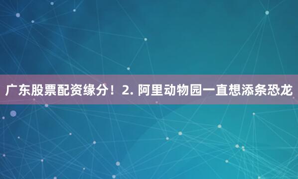 广东股票配资缘分！2. 阿里动物园一直想添条恐龙