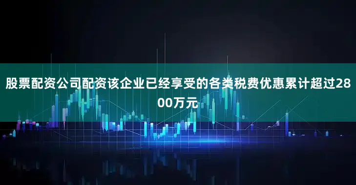 股票配资公司配资该企业已经享受的各类税费优惠累计超过2800万元