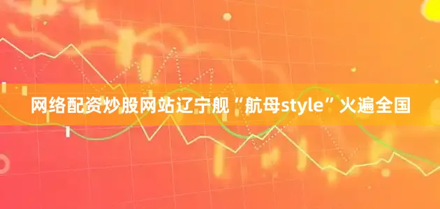 网络配资炒股网站辽宁舰“航母style”火遍全国