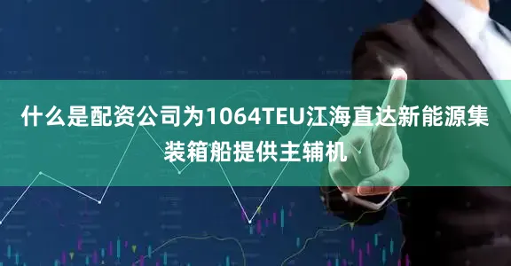 什么是配资公司为1064TEU江海直达新能源集装箱船提供主辅机