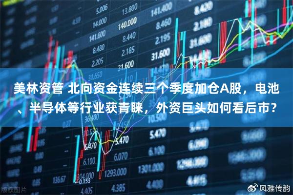 美林资管 北向资金连续三个季度加仓A股，电池、半导体等行业获青睐，外资巨头如何看后市？