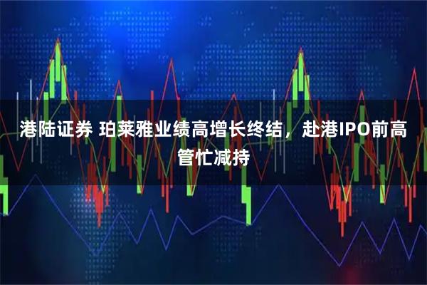 港陆证券 珀莱雅业绩高增长终结，赴港IPO前高管忙减持