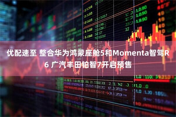 优配速至 整合华为鸿蒙座舱5和Momenta智驾R6 广汽丰田铂智7开启预售