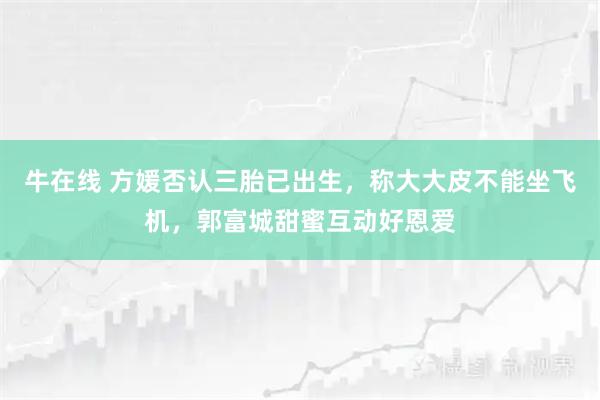 牛在线 方媛否认三胎已出生，称大大皮不能坐飞机，郭富城甜蜜互动好恩爱
