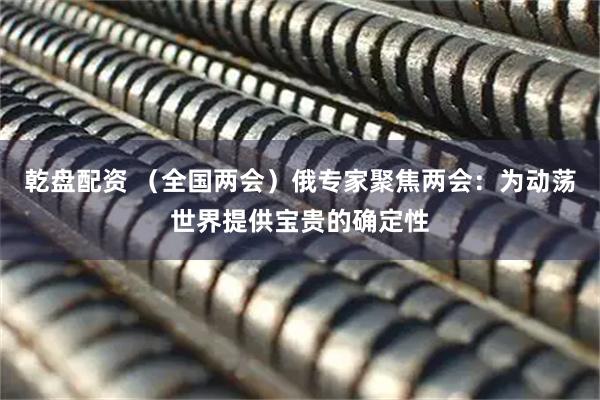 乾盘配资 （全国两会）俄专家聚焦两会：为动荡世界提供宝贵的确定性