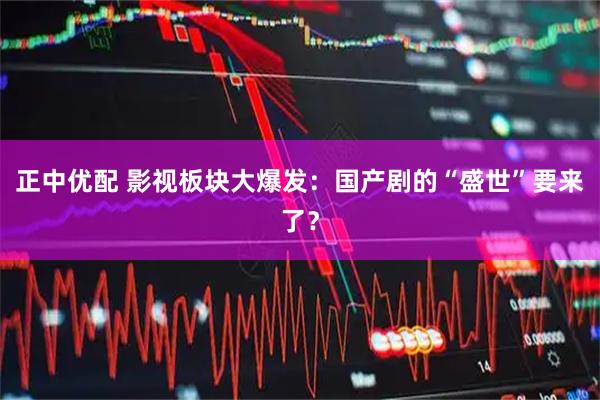 正中优配 影视板块大爆发：国产剧的“盛世”要来了？