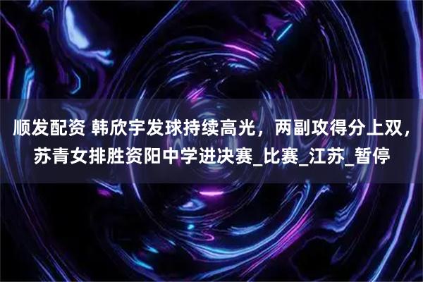 顺发配资 韩欣宇发球持续高光，两副攻得分上双，苏青女排胜资阳中学进决赛_比赛_江苏_暂停