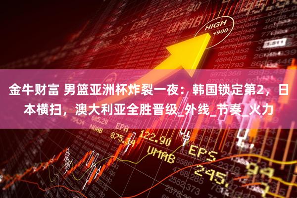 金牛财富 男篮亚洲杯炸裂一夜：韩国锁定第2，日本横扫，澳大利亚全胜晋级_外线_节奏_火力