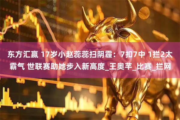 东方汇赢 17岁小赵蕊蕊扫阴霾：7扣7中 1拦2太霸气 世联赛助她步入新高度_王奥芊_比赛_拦网