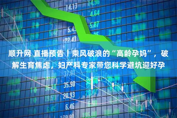 顺升网 直播预告丨乘风破浪的“高龄孕妈”，破解生育焦虑，妇产科专家带您科学避坑迎好孕