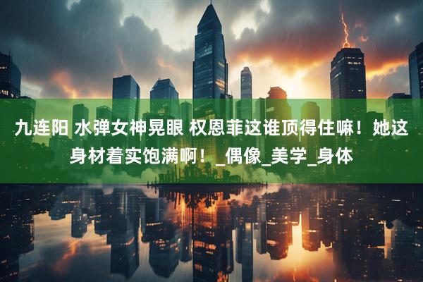 九连阳 水弹女神晃眼 权恩菲这谁顶得住嘛！她这身材着实饱满啊！_偶像_美学_身体