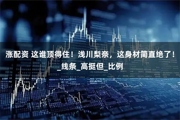 涨配资 这谁顶得住！浅川梨奈，这身材简直绝了！_线条_高挺但_比例