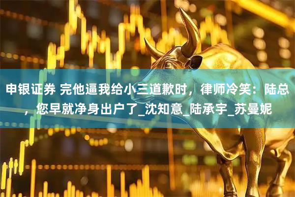 申银证券 完他逼我给小三道歉时，律师冷笑：陆总，您早就净身出户了_沈知意_陆承宇_苏曼妮