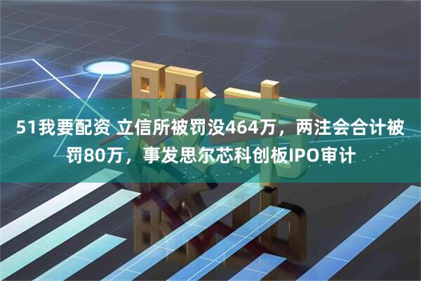 51我要配资 立信所被罚没464万，两注会合计被罚80万，事发思尔芯科创板IPO审计