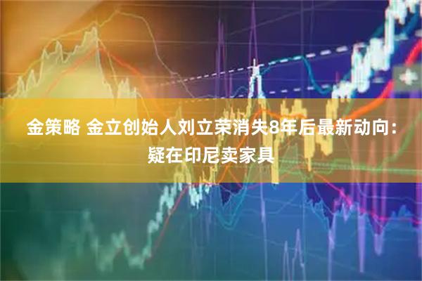 金策略 金立创始人刘立荣消失8年后最新动向：疑在印尼卖家具