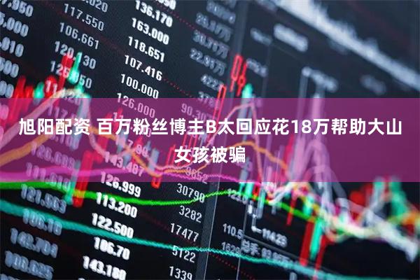 旭阳配资 百万粉丝博主B太回应花18万帮助大山女孩被骗