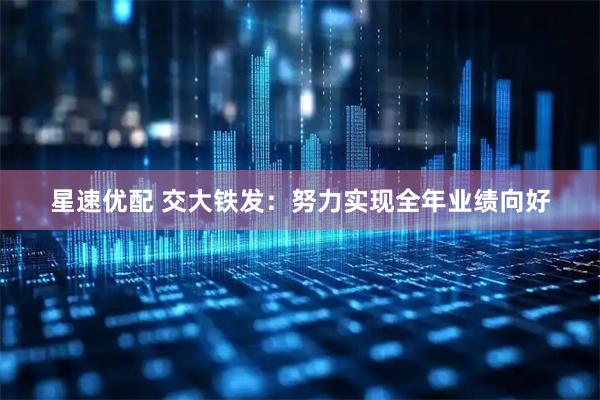 星速优配 交大铁发：努力实现全年业绩向好