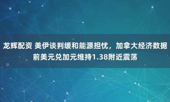 龙辉配资 美伊谈判缓和能源担忧，加拿大经济数据前美元兑加元维持1.38附近震荡