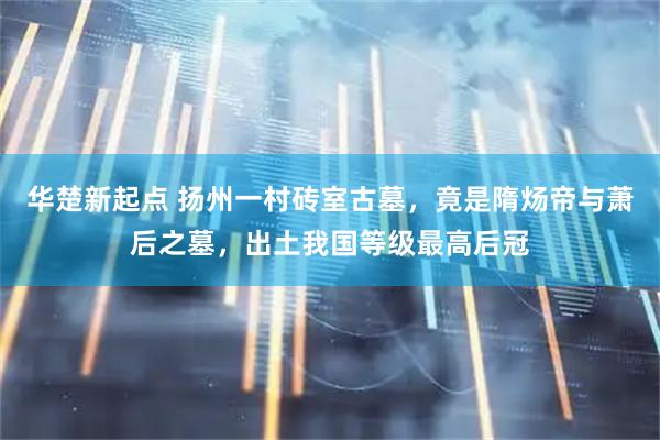 华楚新起点 扬州一村砖室古墓，竟是隋炀帝与萧后之墓，出土我国等级最高后冠