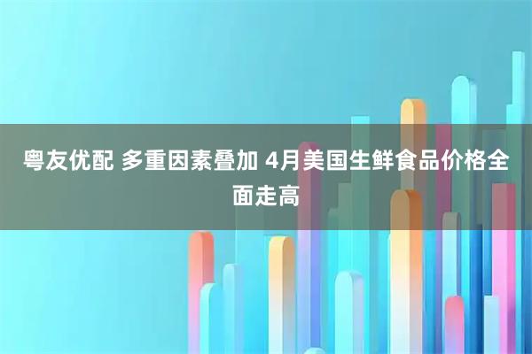 粤友优配 多重因素叠加 4月美国生鲜食品价格全面走高