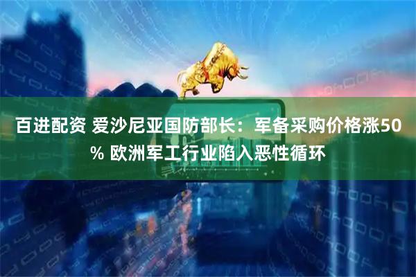 百进配资 爱沙尼亚国防部长：军备采购价格涨50% 欧洲军工行业陷入恶性循环