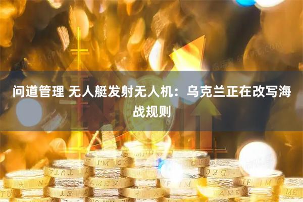 问道管理 无人艇发射无人机：乌克兰正在改写海战规则