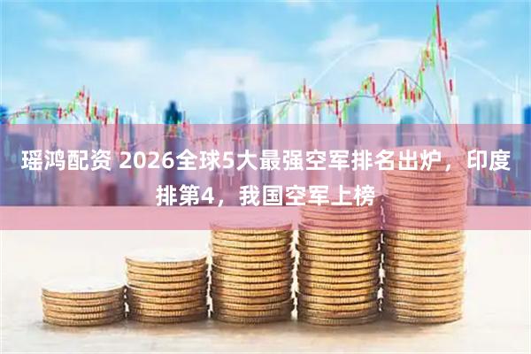 瑶鸿配资 2026全球5大最强空军排名出炉，印度排第4，我国空军上榜