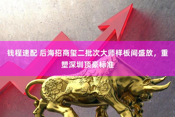钱程速配 后海招商玺二批次大师样板间盛放，重塑深圳顶豪标准