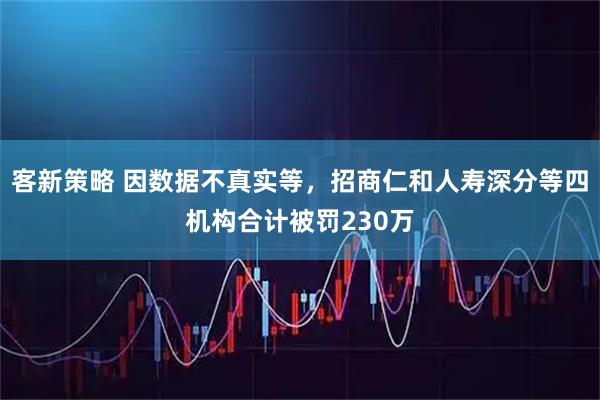 客新策略 因数据不真实等，招商仁和人寿深分等四机构合计被罚230万