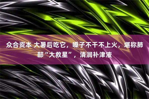 众合资本 大暑后吃它，嗓子不干不上火，堪称肺部“大救星”，清润补津液