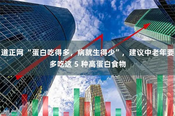 道正网 “蛋白吃得多，病就生得少”，建议中老年要多吃这 5 种高蛋白食物