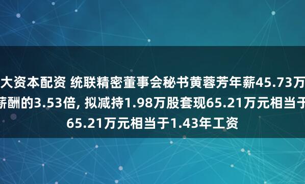 大资本配资 统联精密董事会秘书黄蓉芳年薪45.73万是公司人均薪酬的3.53倍, 拟减持1.98万股套现65.21万元相当于1.43年工资